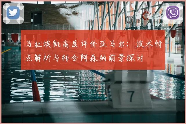 马杜埃凯高度评价亚马尔：技术特点解析与转会阿森纳前景探讨