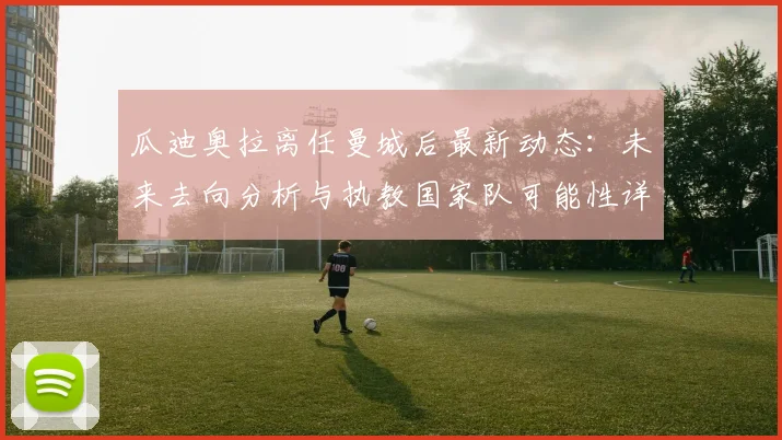 瓜迪奥拉离任曼城后最新动态：未来去向分析与执教国家队可能性详解