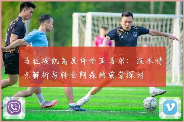 马杜埃凯高度评价亚马尔：技术特点解析与转会阿森纳前景探讨