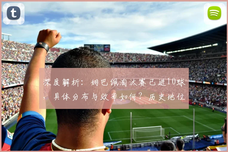 深度解析:姆巴佩淘汰赛已进10球,具体分布与效率如何?历史地位怎样?