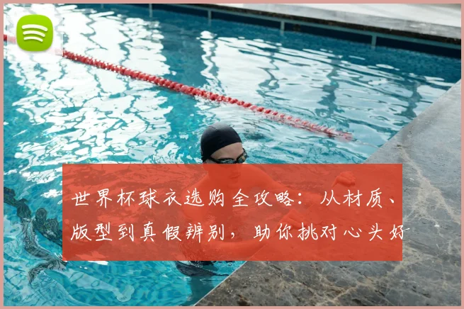 世界杯球衣选购全攻略：从材质、版型到真假辨别，助你挑对心头好