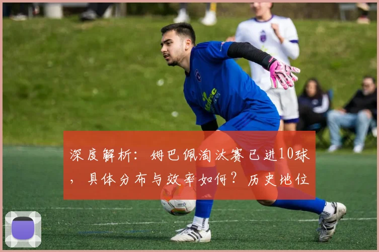 深度解析：姆巴佩淘汰赛已进10球，具体分布与效率如何？历史地位怎样？
